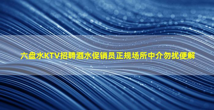 六盘水KTV招聘酒水促销员正规场所中介勿扰便解