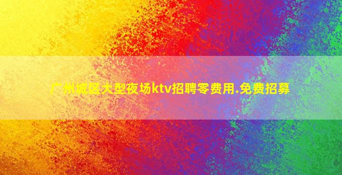 广州城区大型夜场ktv招聘零费用.免费招募